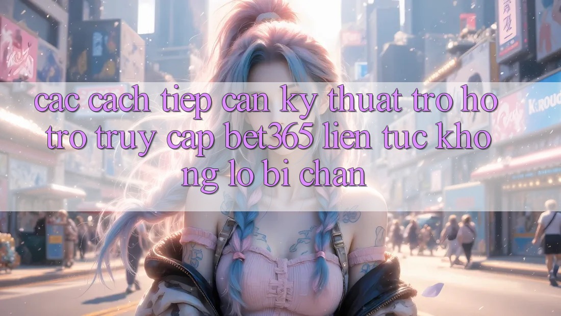 Các cách tiếp cận kỹ thuật trợ hỗ trợ truy cập bet365 liên tục, không lo bị chặn