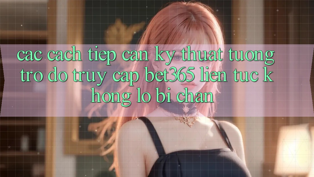 Các cách tiếp cận kỹ thuật tương trợ đỡ truy cập bet365 liên tục, không lo bị chặn