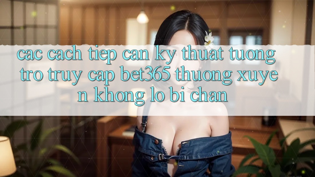 Các cách tiếp cận kỹ thuật tương trợ truy cập bet365 thường xuyên, không lo bị chặn