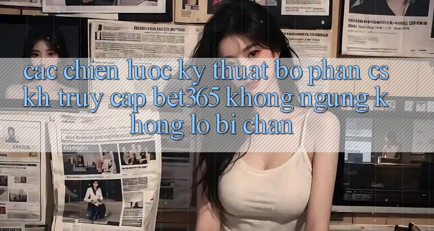 Các chiến lược kỹ thuật bộ phận CSKH truy cập bet365 không ngừng, không lo bị chặn