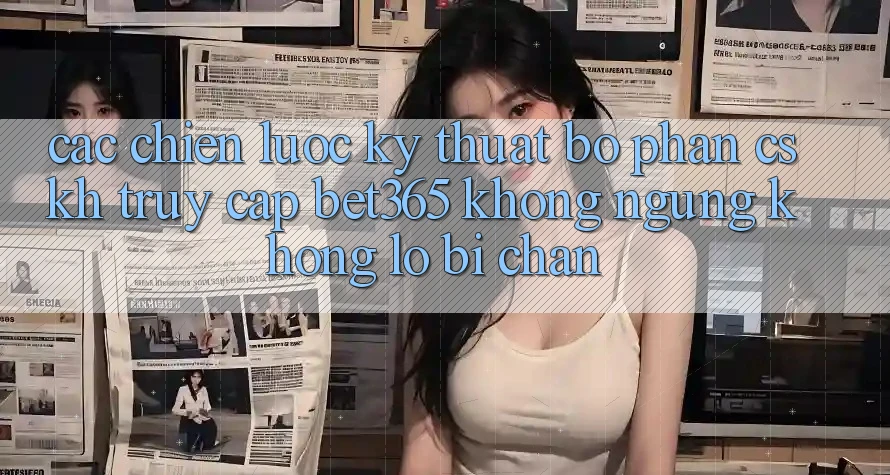 Các chiến lược kỹ thuật bộ phận CSKH truy cập bet365 không ngừng, không lo bị chặn
