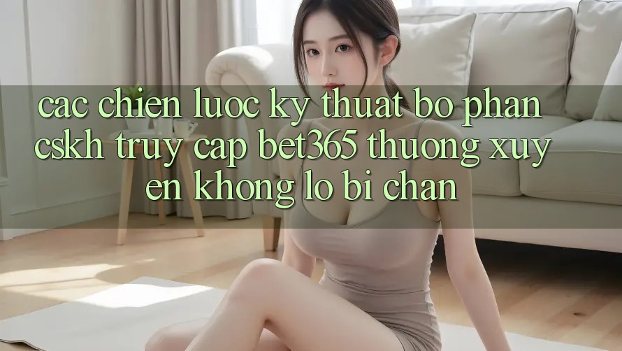 Các chiến lược kỹ thuật bộ phận CSKH truy cập bet365 thường xuyên, không lo bị chặn