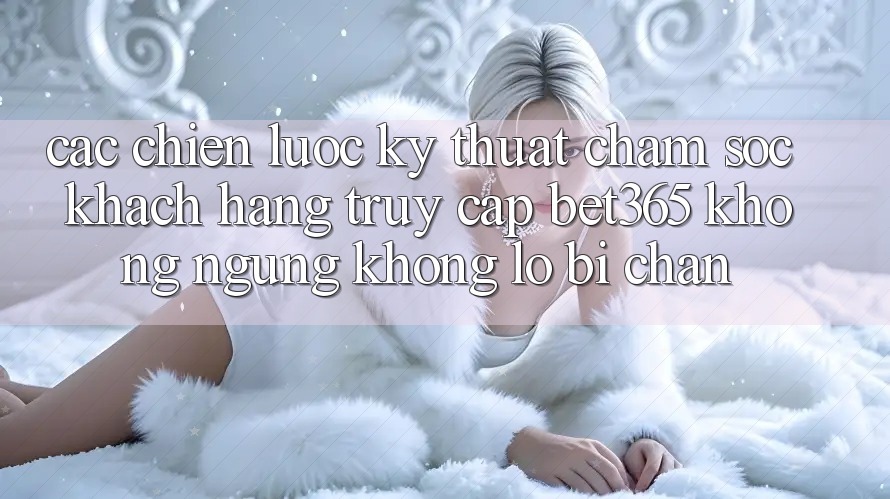 Các chiến lược kỹ thuật chăm sóc khách hàng truy cập bet365 không ngừng, không lo bị chặn