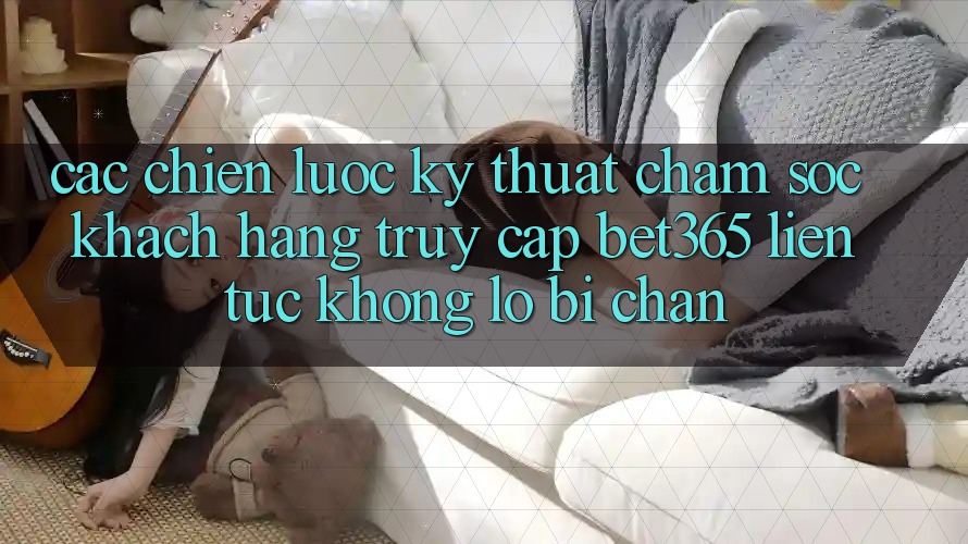 Các chiến lược kỹ thuật chăm sóc khách hàng truy cập bet365 liên tục, không lo bị chặn