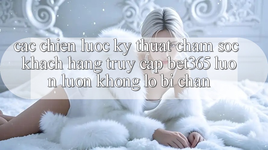 Các chiến lược kỹ thuật chăm sóc khách hàng truy cập bet365 luôn luôn, không lo bị chặn