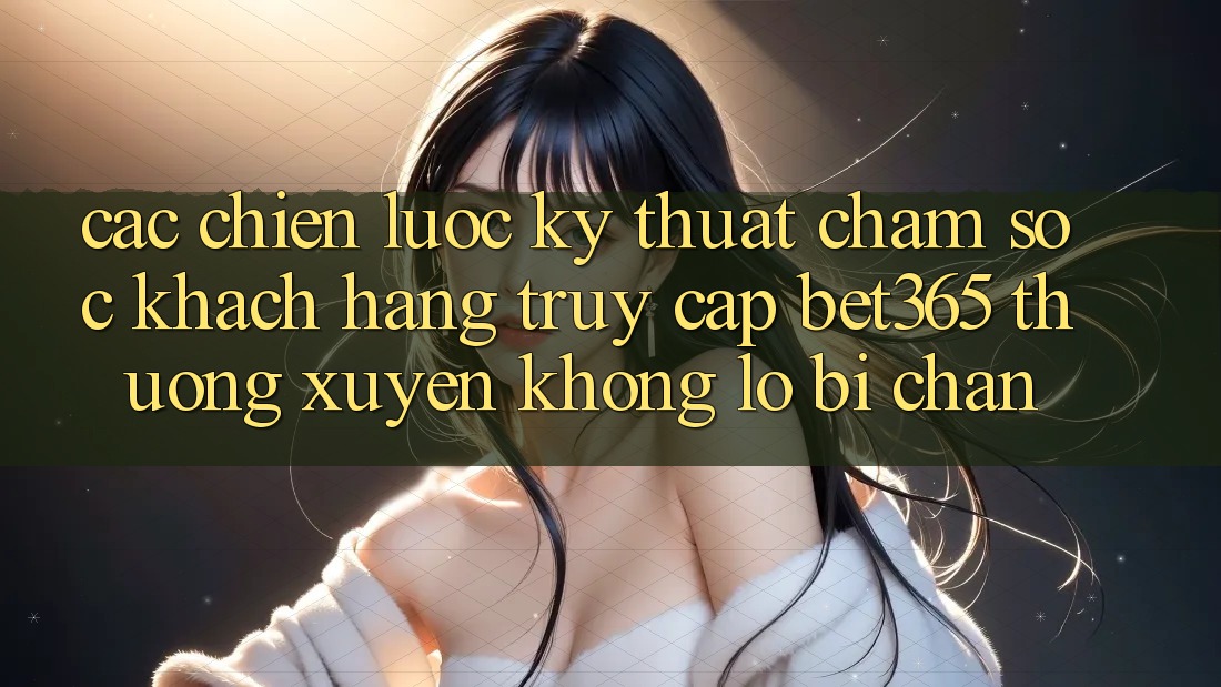 Các chiến lược kỹ thuật chăm sóc khách hàng truy cập bet365 thường xuyên, không lo bị chặn
