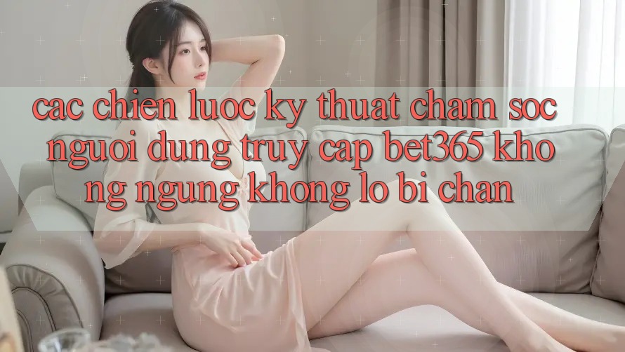 Các chiến lược kỹ thuật chăm sóc người dùng truy cập bet365 không ngừng, không lo bị chặn