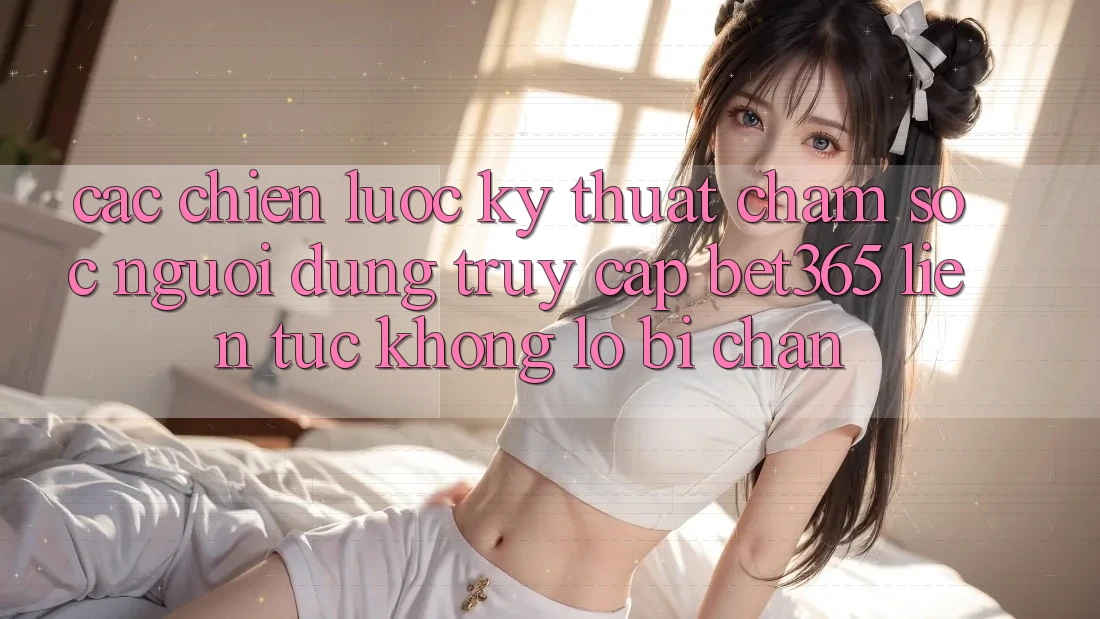 Các chiến lược kỹ thuật chăm sóc người dùng truy cập bet365 liên tục, không lo bị chặn