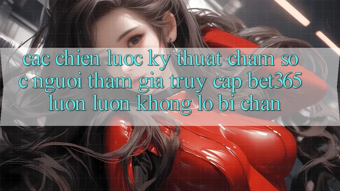 Các chiến lược kỹ thuật chăm sóc người tham gia truy cập bet365 luôn luôn, không lo bị chặn