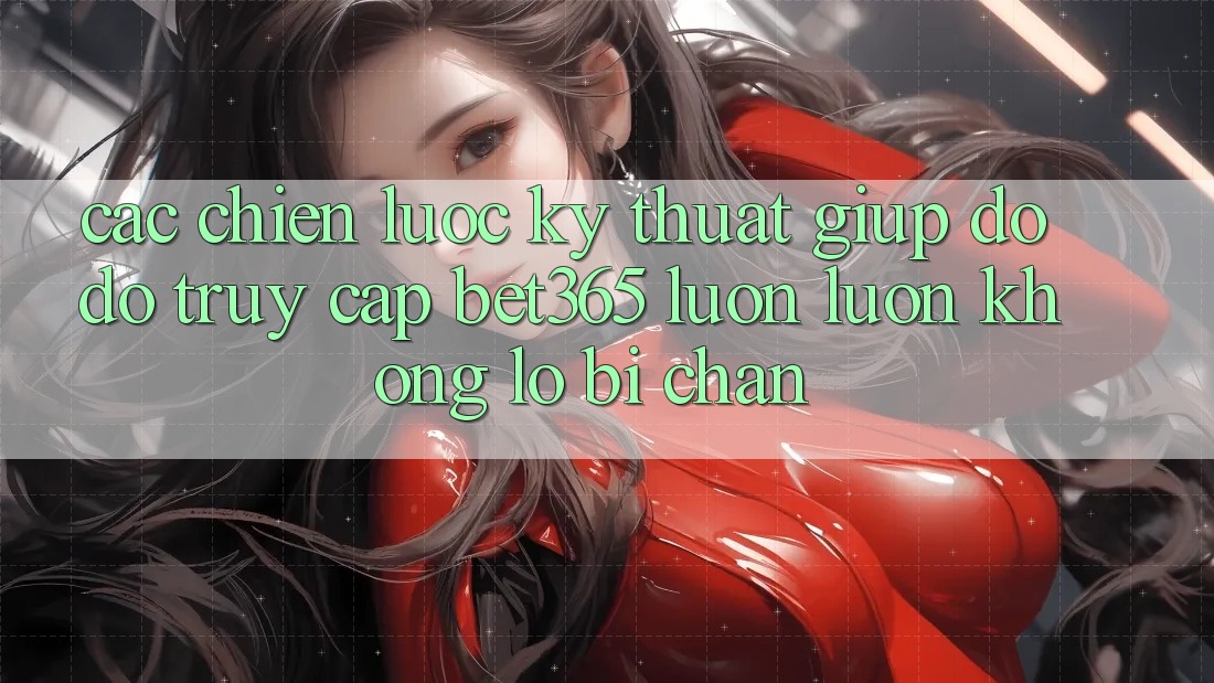 Các chiến lược kỹ thuật giúp đỡ đỡ truy cập bet365 luôn luôn, không lo bị chặn