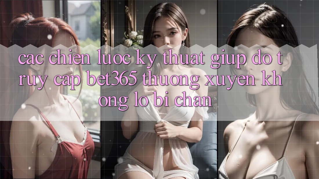 Các chiến lược kỹ thuật giúp đỡ truy cập bet365 thường xuyên, không lo bị chặn