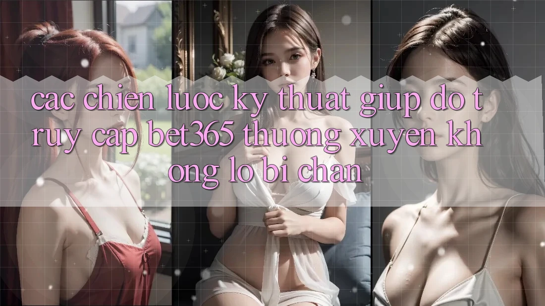 Các chiến lược kỹ thuật giúp đỡ truy cập bet365 thường xuyên, không lo bị chặn