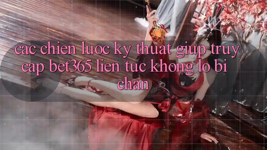 Các chiến lược kỹ thuật giúp truy cập bet365 liên tục, không lo bị chặn