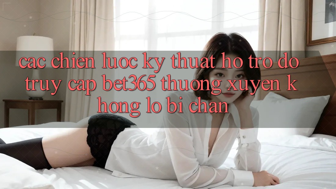 Các chiến lược kỹ thuật hỗ trợ đỡ truy cập bet365 thường xuyên, không lo bị chặn