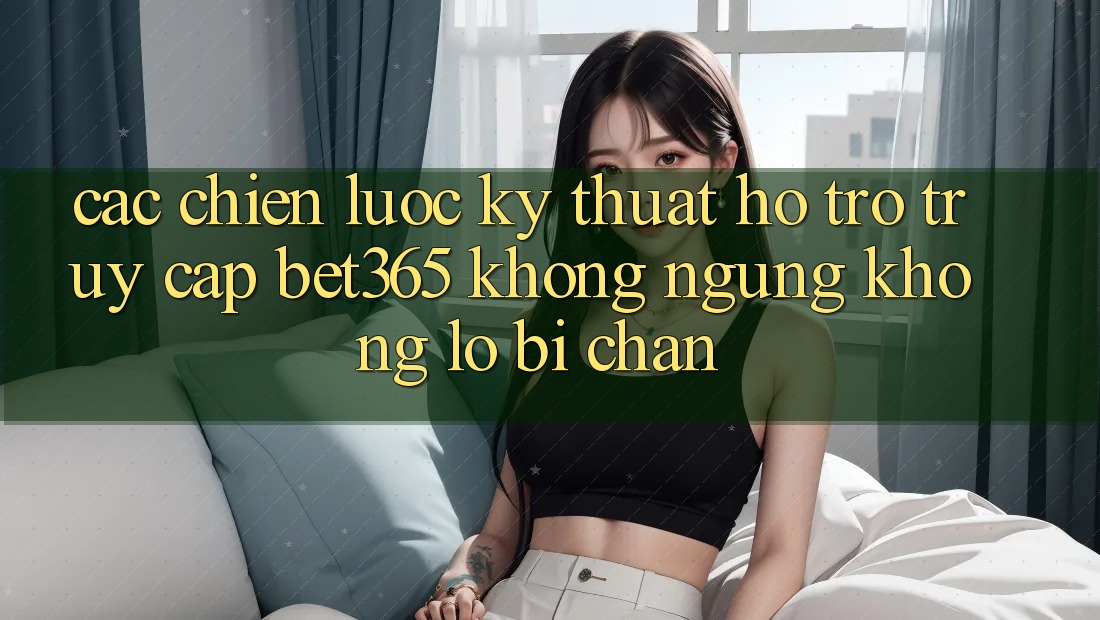 Các chiến lược kỹ thuật hỗ trợ truy cập bet365 không ngừng, không lo bị chặn