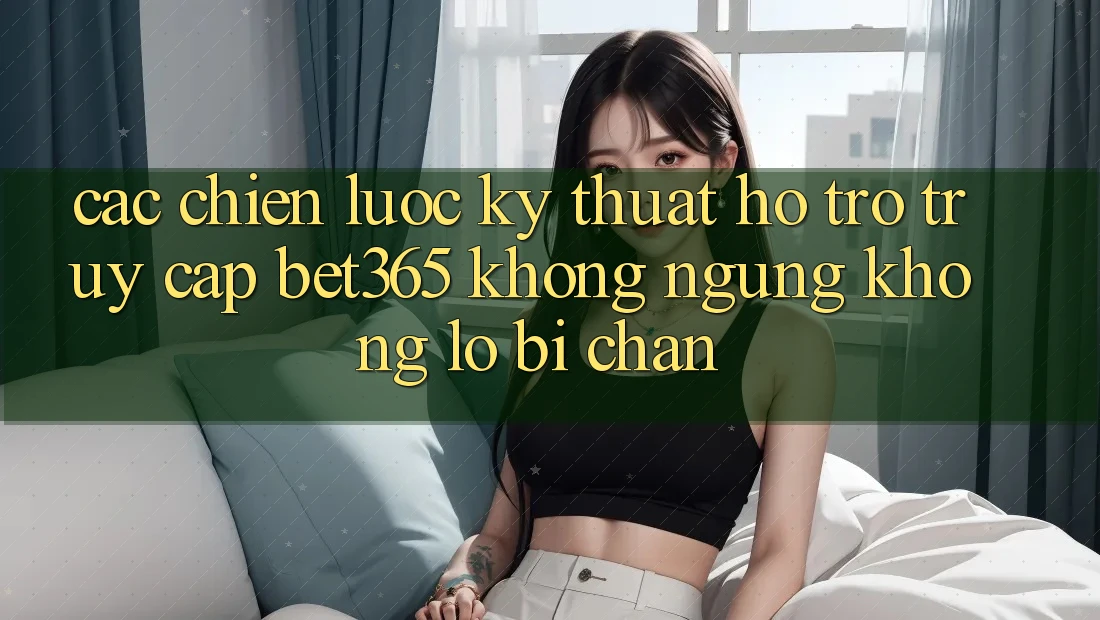 Các chiến lược kỹ thuật hỗ trợ truy cập bet365 không ngừng, không lo bị chặn