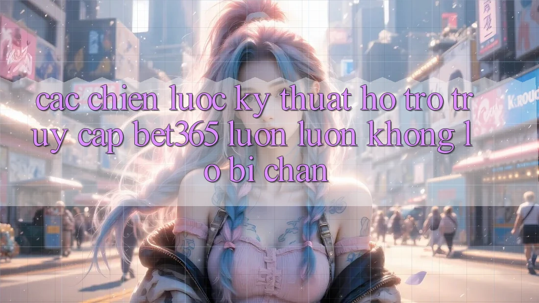 Các chiến lược kỹ thuật hỗ trợ truy cập bet365 luôn luôn, không lo bị chặn