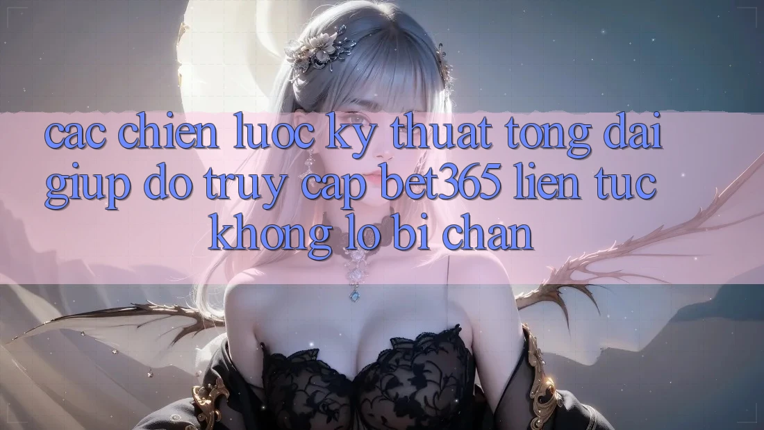 Các chiến lược kỹ thuật tổng đài giúp đỡ truy cập bet365 liên tục, không lo bị chặn