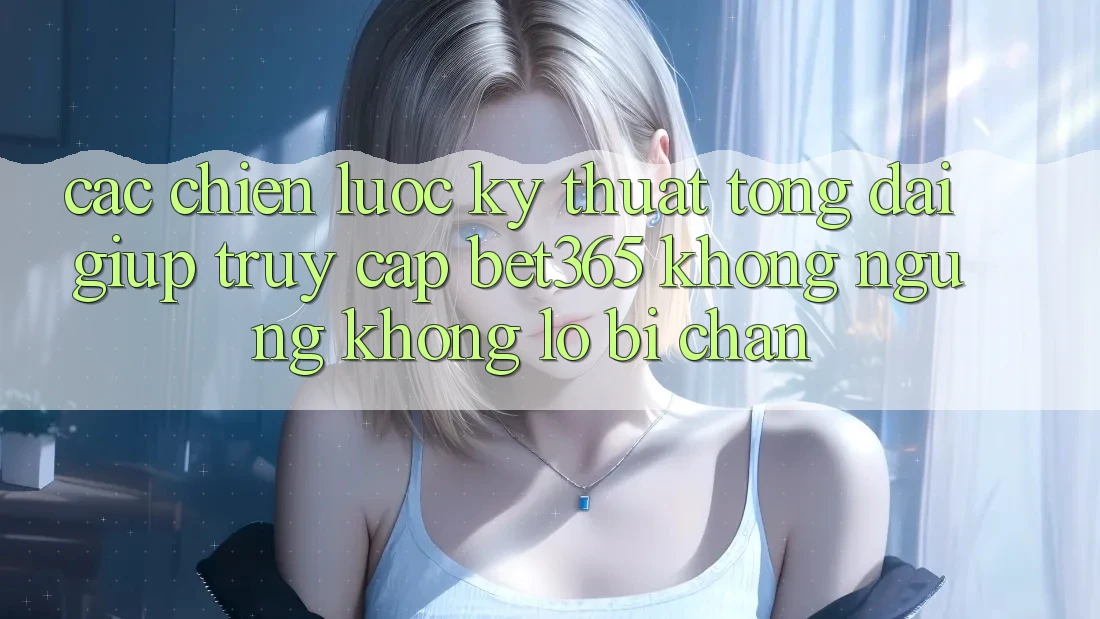Các chiến lược kỹ thuật tổng đài giúp truy cập bet365 không ngừng, không lo bị chặn