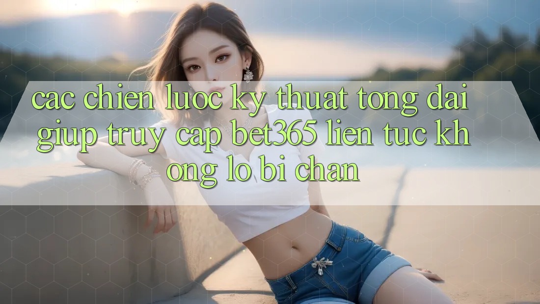 Các chiến lược kỹ thuật tổng đài giúp truy cập bet365 liên tục, không lo bị chặn