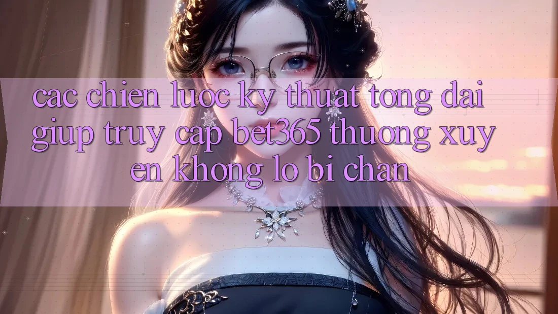 Các chiến lược kỹ thuật tổng đài giúp truy cập bet365 thường xuyên, không lo bị chặn