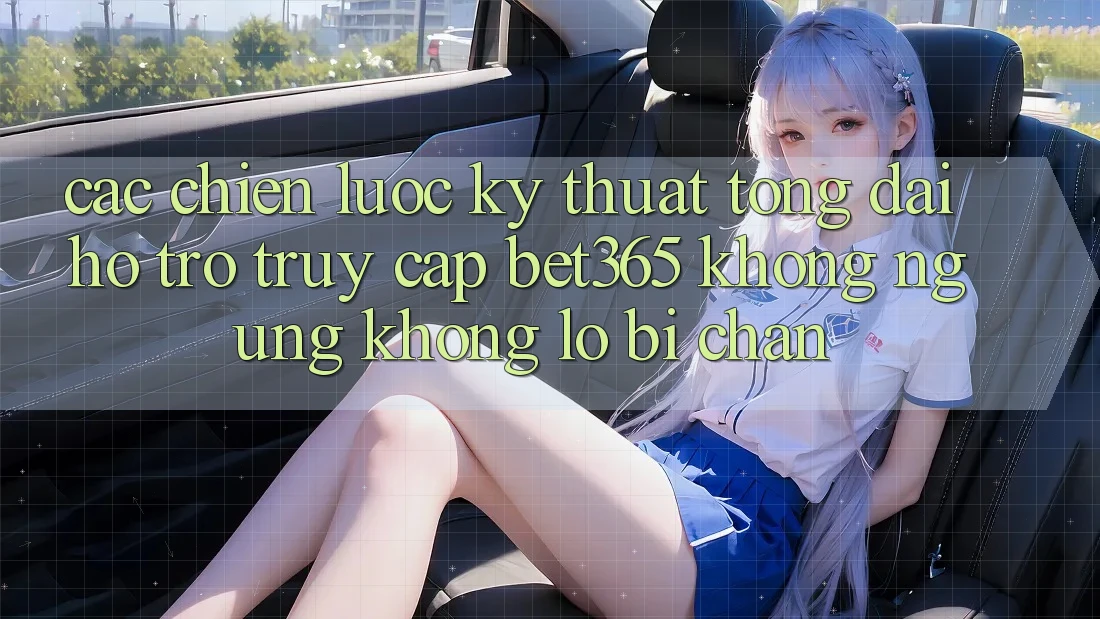 Các chiến lược kỹ thuật tổng đài hỗ trợ truy cập bet365 không ngừng, không lo bị chặn