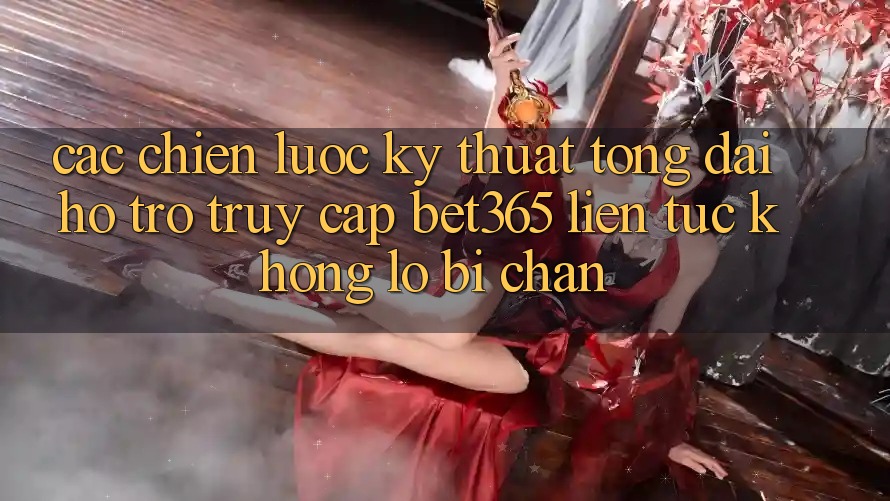 Các chiến lược kỹ thuật tổng đài hỗ trợ truy cập bet365 liên tục, không lo bị chặn