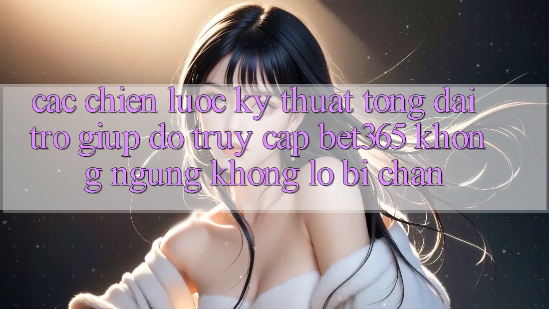 Các chiến lược kỹ thuật tổng đài trợ giúp đỡ truy cập bet365 không ngừng, không lo bị chặn