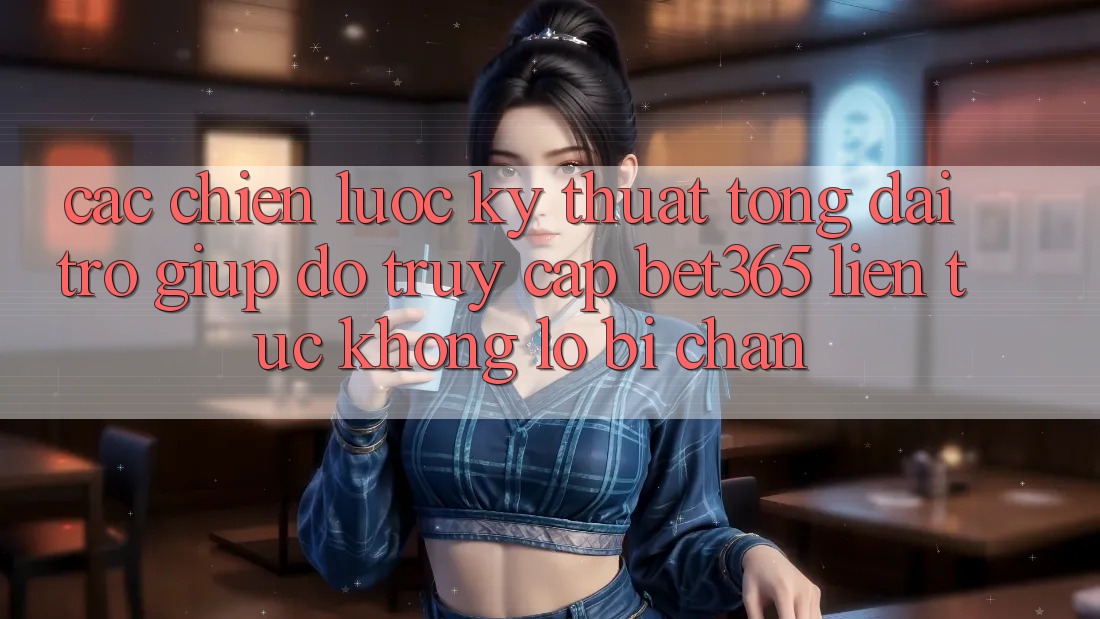 Các chiến lược kỹ thuật tổng đài trợ giúp đỡ truy cập bet365 liên tục, không lo bị chặn