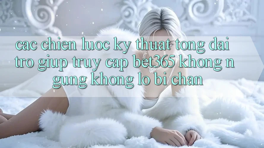 Các chiến lược kỹ thuật tổng đài trợ giúp truy cập bet365 không ngừng, không lo bị chặn