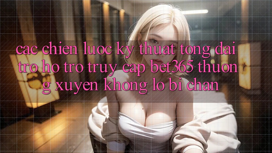 Các chiến lược kỹ thuật tổng đài trợ hỗ trợ truy cập bet365 thường xuyên, không lo bị chặn