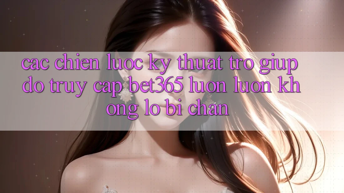 Các chiến lược kỹ thuật trợ giúp đỡ truy cập bet365 luôn luôn, không lo bị chặn