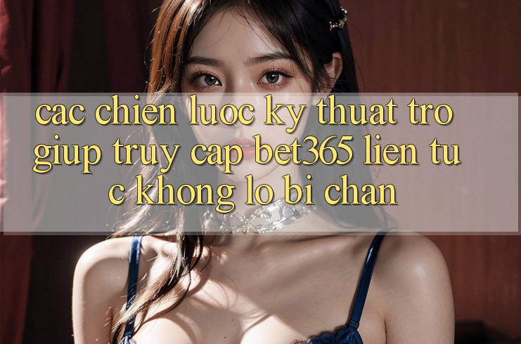 Các chiến lược kỹ thuật trợ giúp truy cập bet365 liên tục, không lo bị chặn