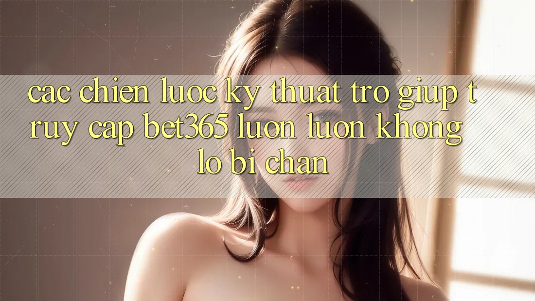 Các chiến lược kỹ thuật trợ giúp truy cập bet365 luôn luôn, không lo bị chặn