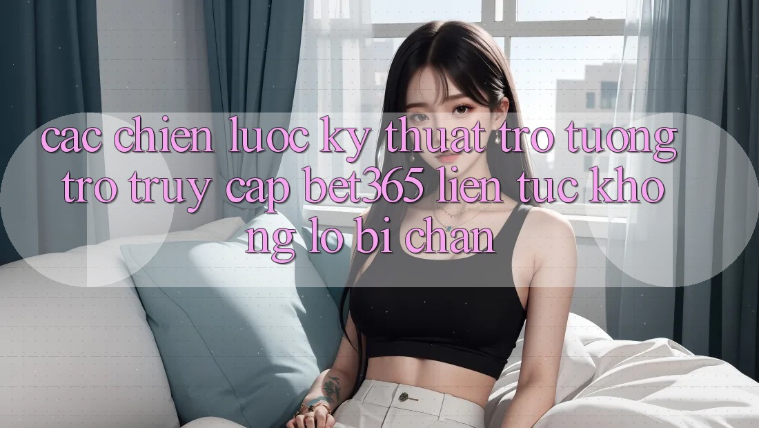 Các chiến lược kỹ thuật trợ tương trợ truy cập bet365 liên tục, không lo bị chặn
