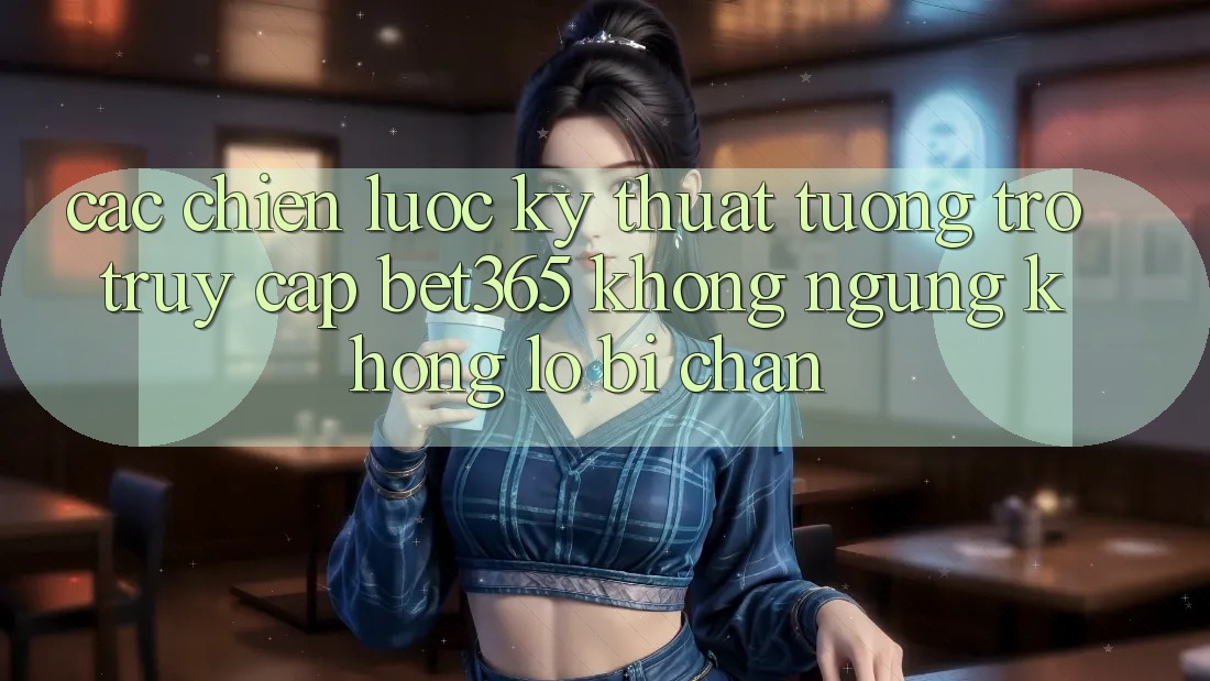 Các chiến lược kỹ thuật tương trợ truy cập bet365 không ngừng, không lo bị chặn