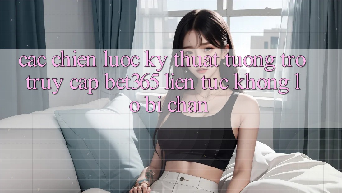 Các chiến lược kỹ thuật tương trợ truy cập bet365 liên tục, không lo bị chặn
