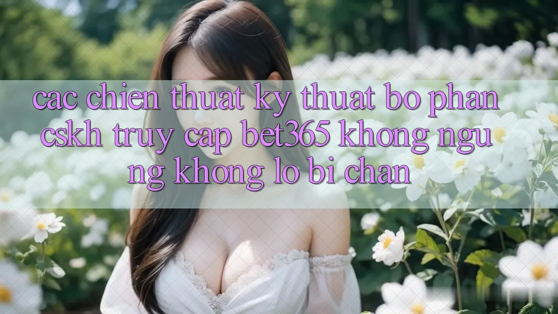 Các chiến thuật kỹ thuật bộ phận CSKH truy cập bet365 không ngừng, không lo bị chặn