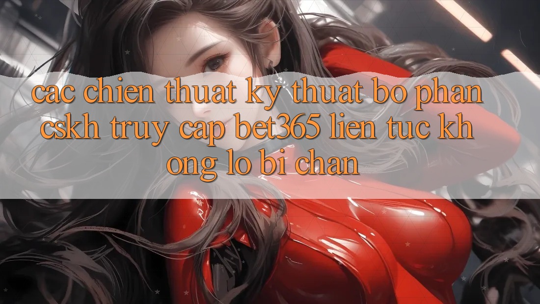 Các chiến thuật kỹ thuật bộ phận CSKH truy cập bet365 liên tục, không lo bị chặn
