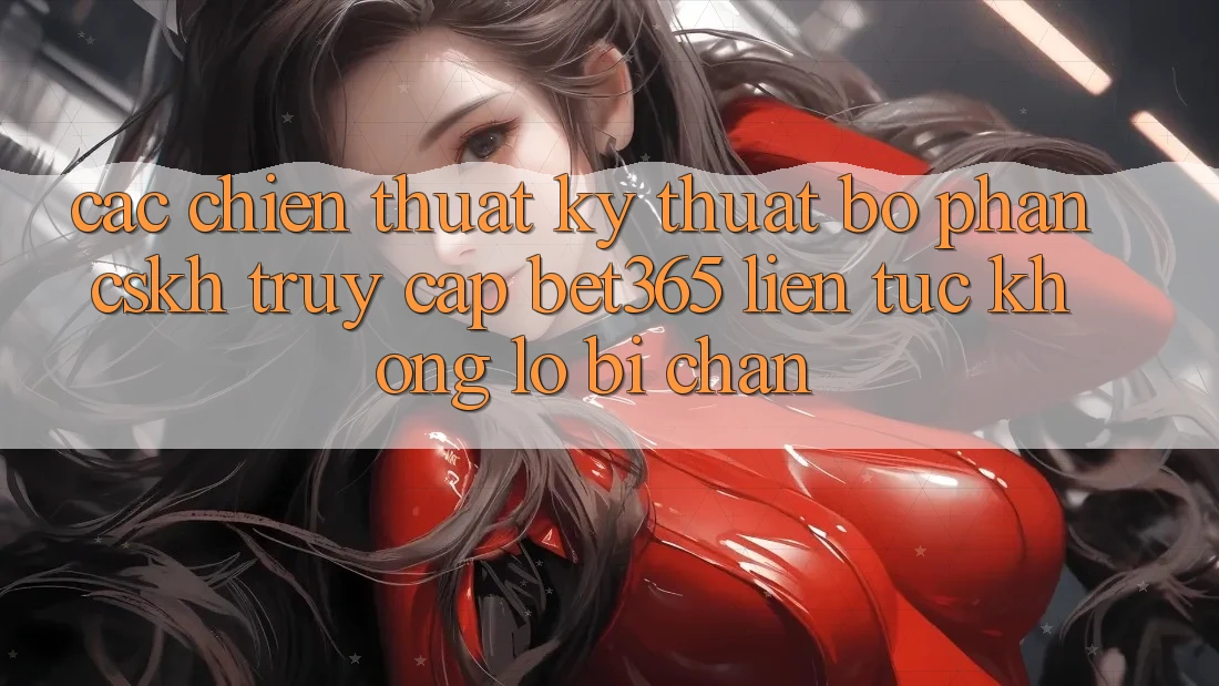 Các chiến thuật kỹ thuật bộ phận CSKH truy cập bet365 liên tục, không lo bị chặn