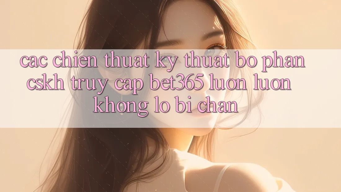 Các chiến thuật kỹ thuật bộ phận CSKH truy cập bet365 luôn luôn, không lo bị chặn
