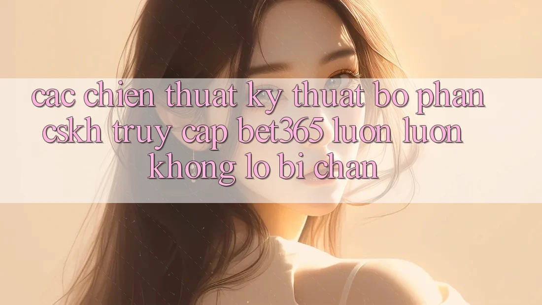 Các chiến thuật kỹ thuật bộ phận CSKH truy cập bet365 luôn luôn, không lo bị chặn