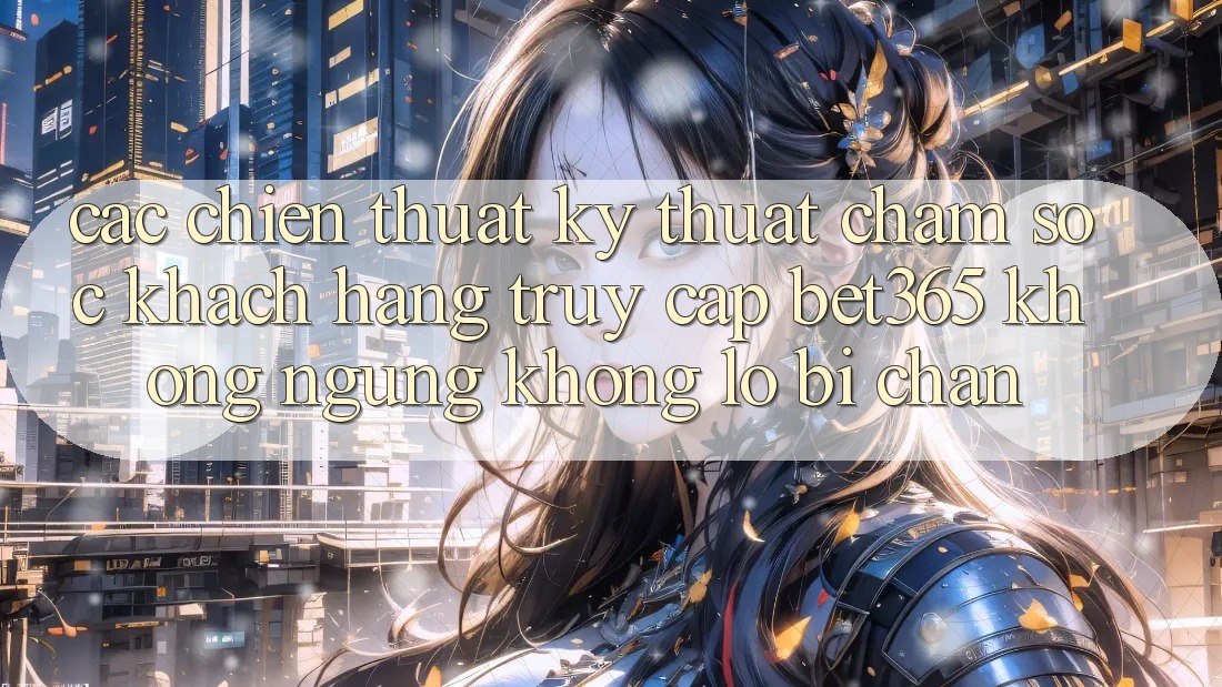 Các chiến thuật kỹ thuật chăm sóc khách hàng truy cập bet365 không ngừng, không lo bị chặn
