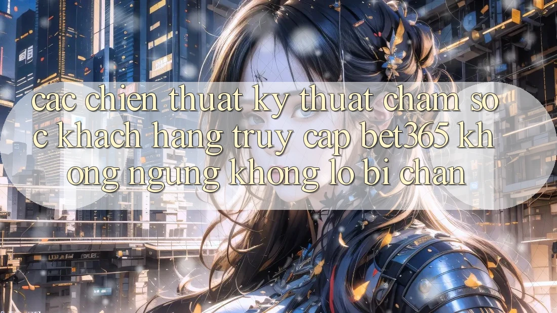 Các chiến thuật kỹ thuật chăm sóc khách hàng truy cập bet365 không ngừng, không lo bị chặn