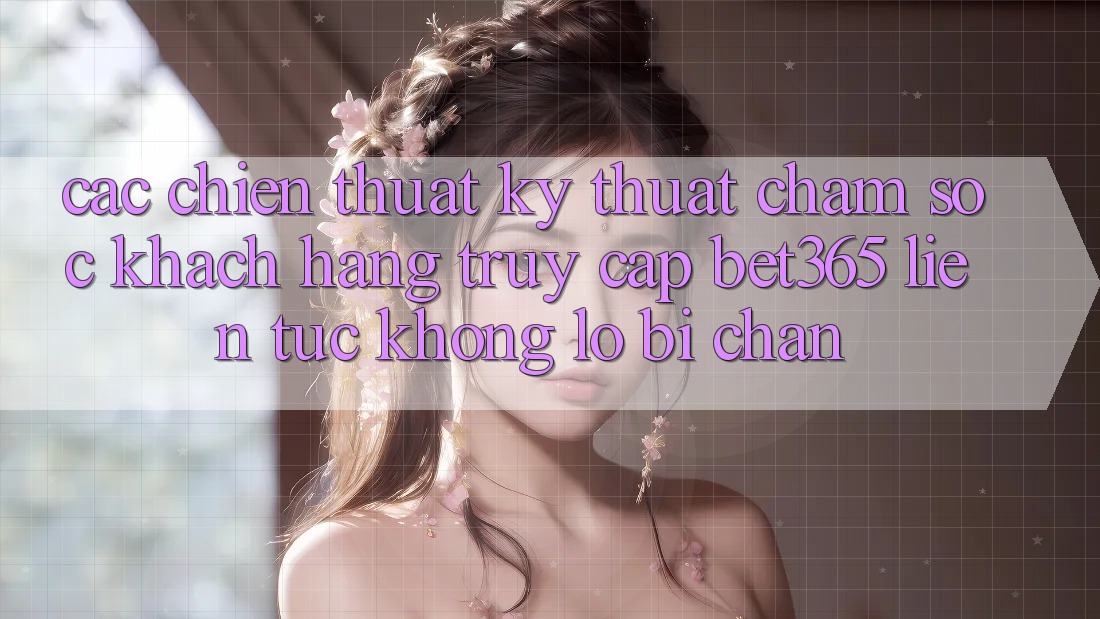 Các chiến thuật kỹ thuật chăm sóc khách hàng truy cập bet365 liên tục, không lo bị chặn
