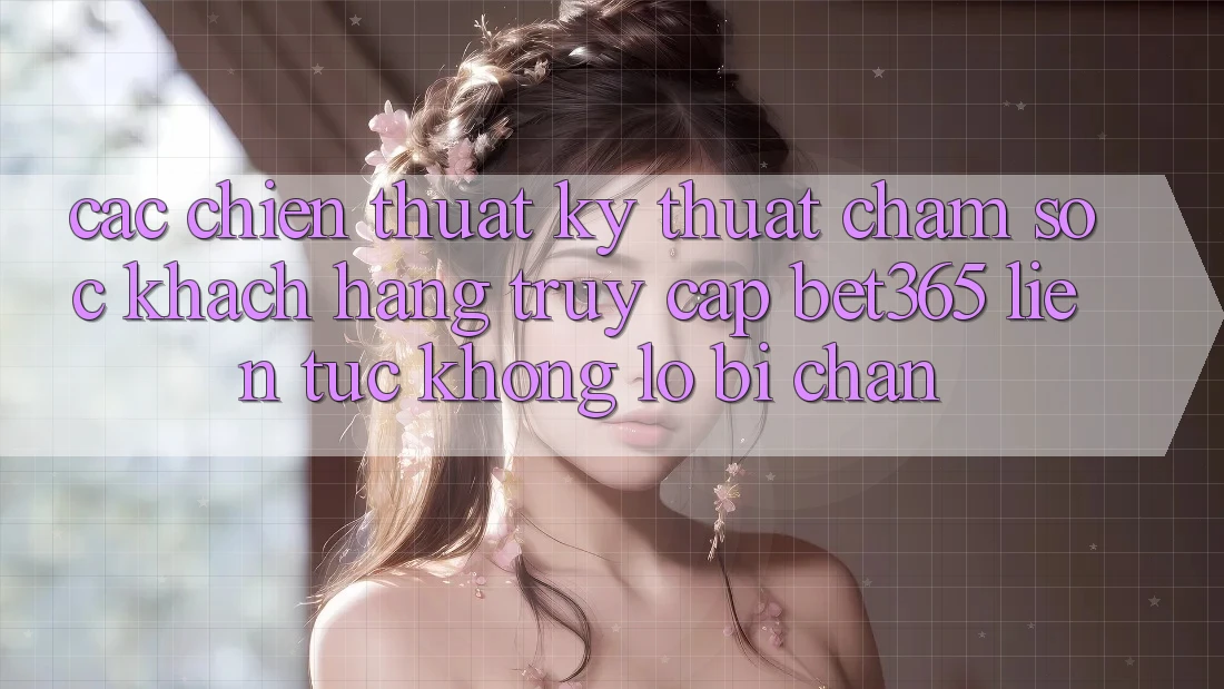 Các chiến thuật kỹ thuật chăm sóc khách hàng truy cập bet365 liên tục, không lo bị chặn