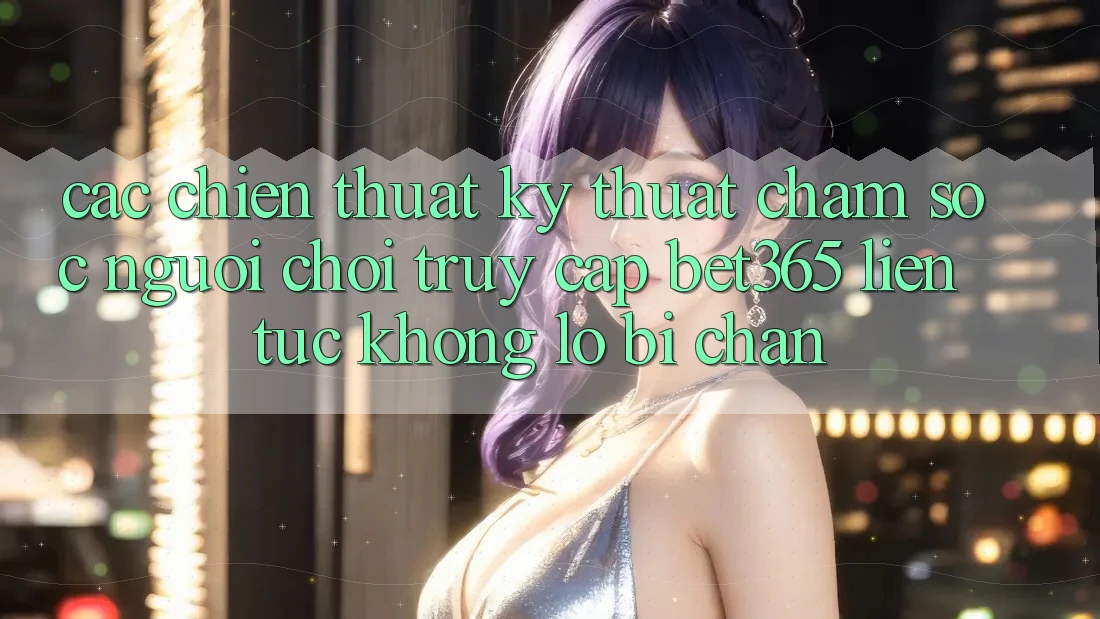 Các chiến thuật kỹ thuật chăm sóc người chơi truy cập bet365 liên tục, không lo bị chặn