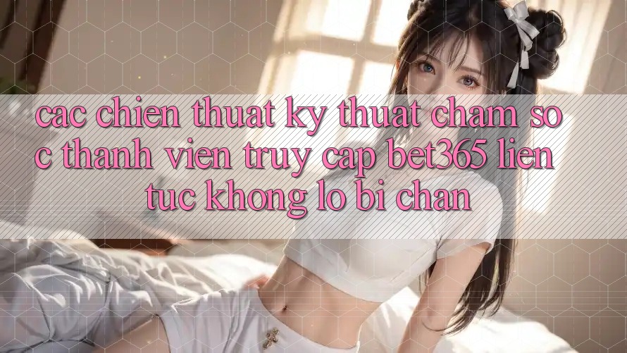 Các chiến thuật kỹ thuật chăm sóc thành viên truy cập bet365 liên tục, không lo bị chặn