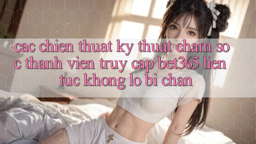 Các chiến thuật kỹ thuật chăm sóc thành viên truy cập bet365 liên tục, không lo bị chặn