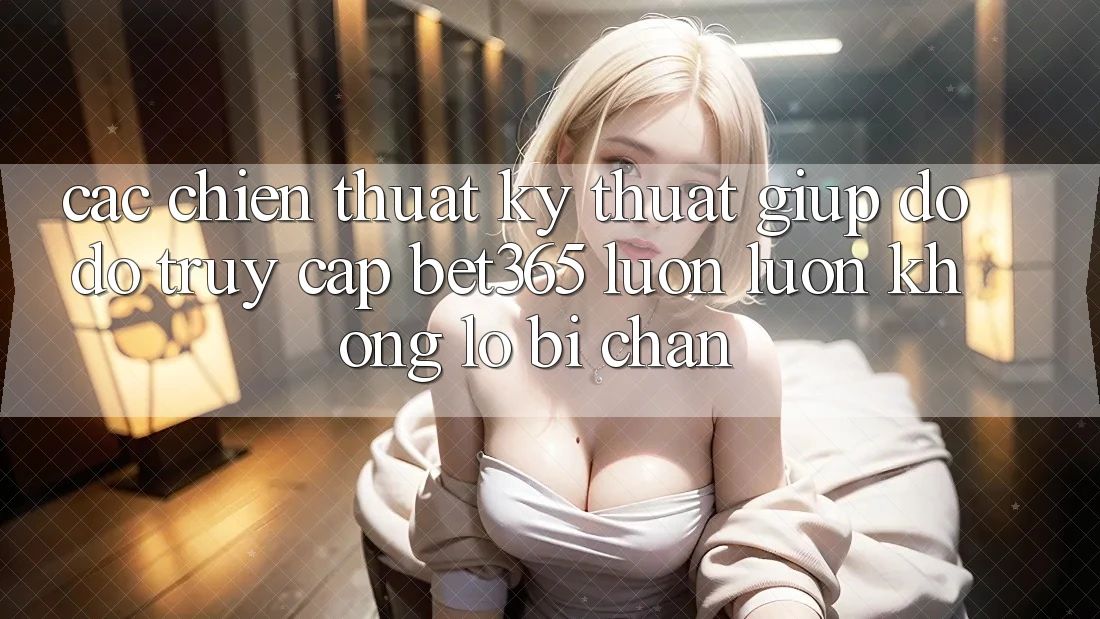 Các chiến thuật kỹ thuật giúp đỡ đỡ truy cập bet365 luôn luôn, không lo bị chặn